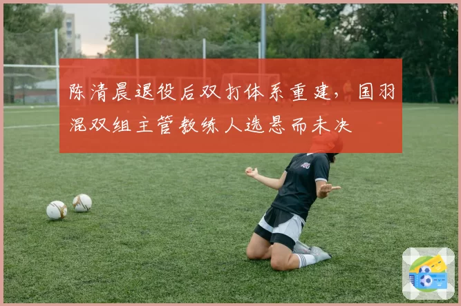 陈清晨退役后双打体系重建,国羽混双组主管教练人选悬而未决