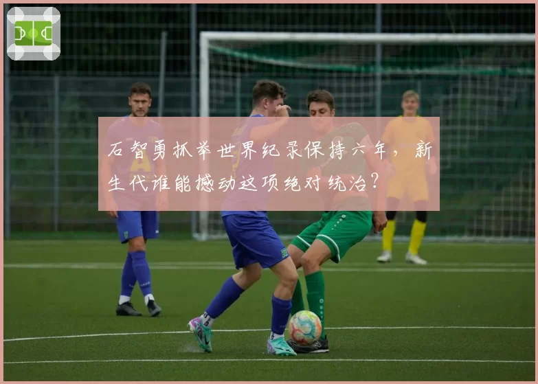 石智勇抓举世界纪录保持六年，新生代谁能撼动这项绝对统治？