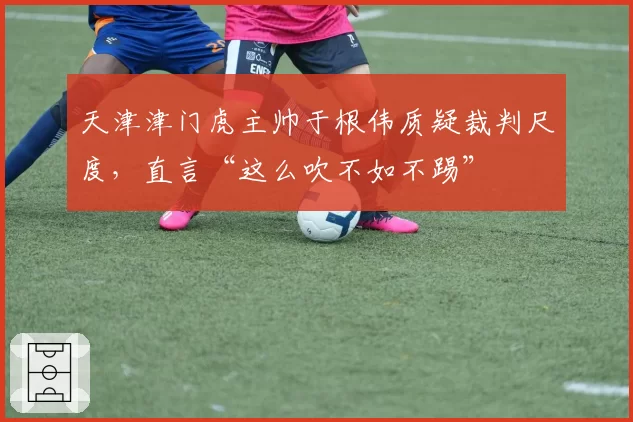 天津津门虎主帅于根伟质疑裁判尺度，直言“这么吹不如不踢”