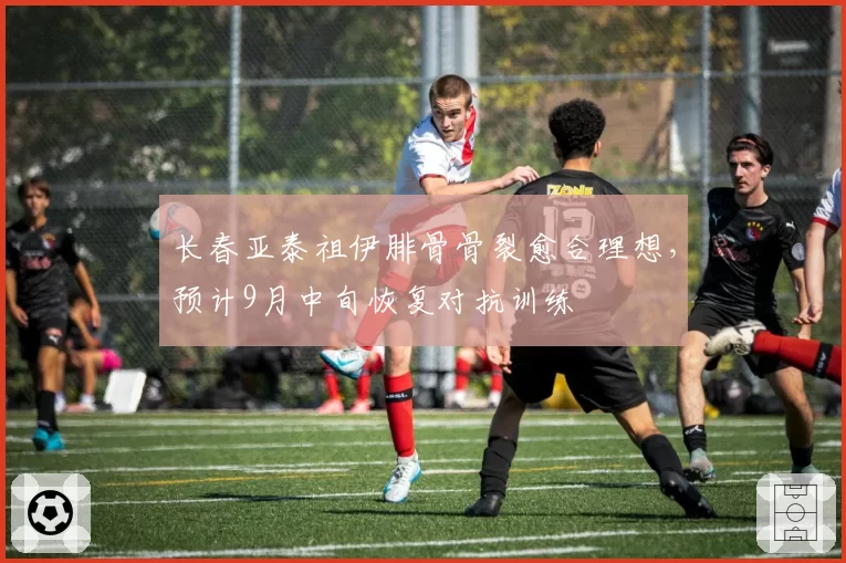 长春亚泰祖伊腓骨骨裂愈合理想，预计9月中旬恢复对抗训练