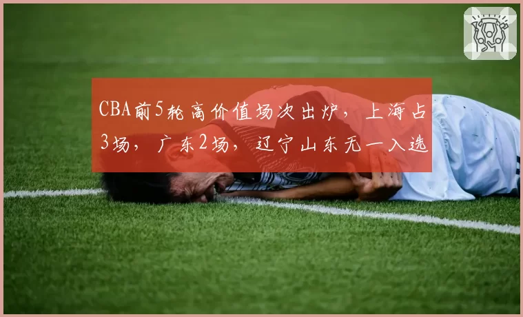 CBA前5轮高价值场次出炉，上海占3场，广东2场，辽宁山东无一入选