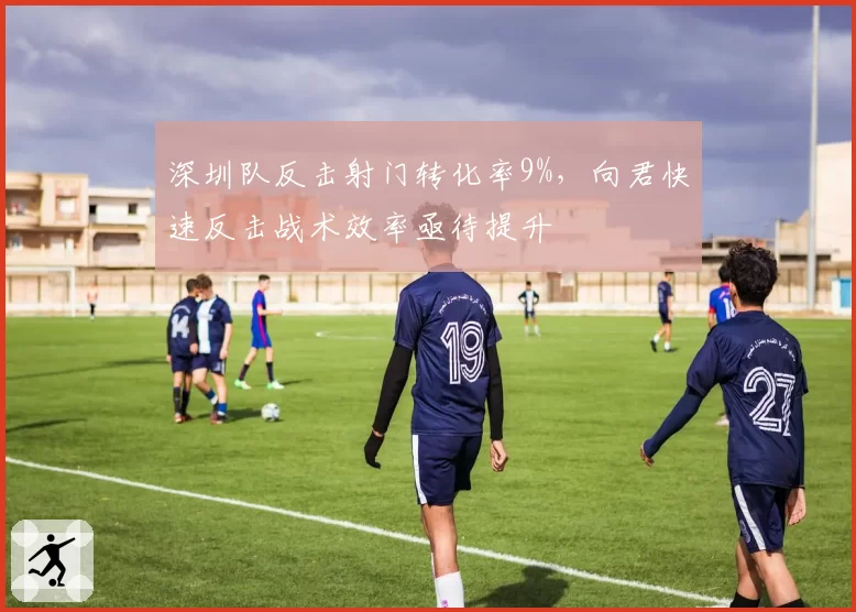 深圳队反击射门转化率9%,向君快速反击战术效率亟待提升