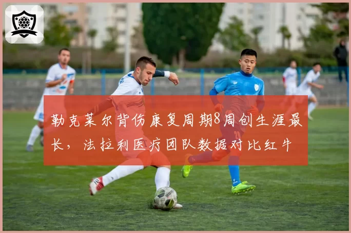 勒克莱尔背伤康复周期8周创生涯最长，法拉利医疗团队数据对比红牛差距明显