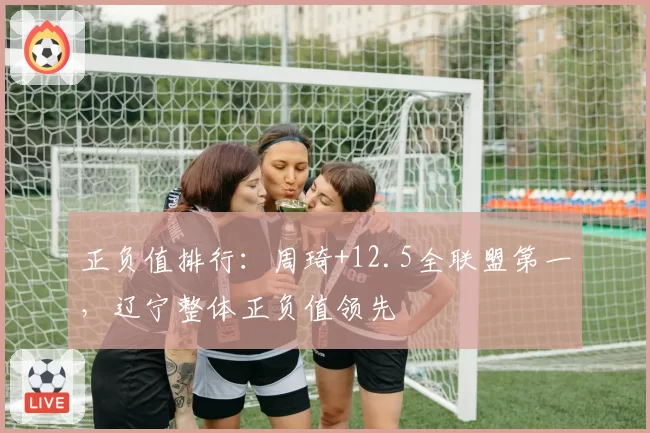 正负值排行:周琦+12.5全联盟第一,辽宁整体正负值领先