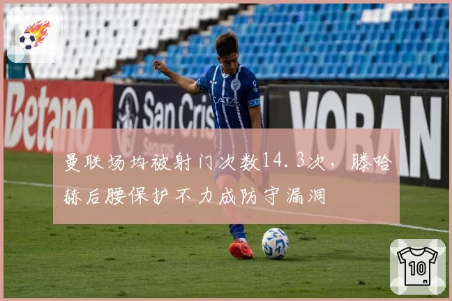 曼联场均被射门次数14.3次,滕哈赫后腰保护不力成防守漏洞