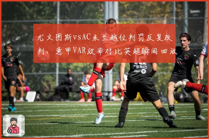 尤文图斯vsAC米兰越位判罚反复改判，意甲VAR效率对比英超瞬间回放系统差距明显