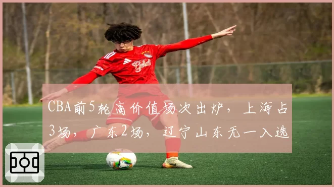 CBA前5轮高价值场次出炉，上海占3场，广东2场，辽宁山东无一入选