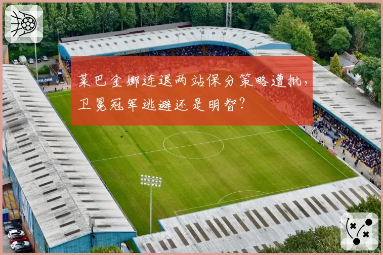 莱巴金娜连退两站保分策略遭批，卫冕冠军逃避还是明智？