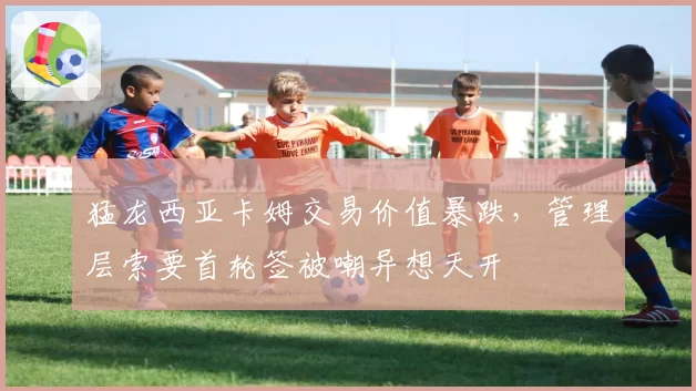 猛龙西亚卡姆交易价值暴跌,管理层索要首轮签被嘲异想天开