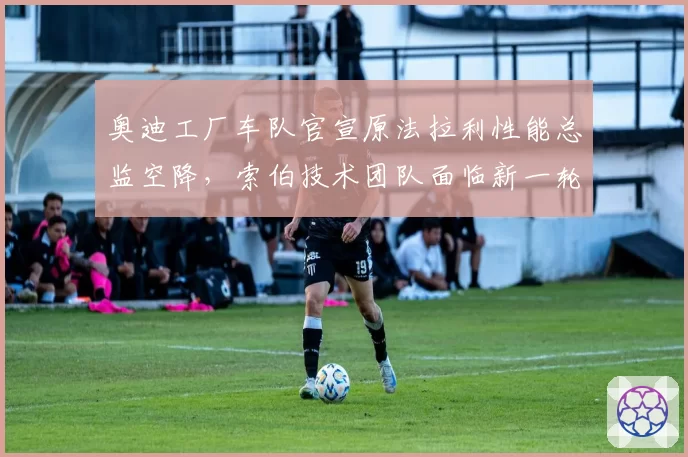 奥迪工厂车队官宣原法拉利性能总监空降，索伯技术团队面临新一轮洗牌