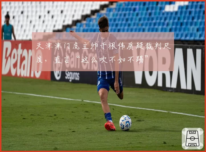 天津津门虎主帅于根伟质疑裁判尺度，直言“这么吹不如不踢”