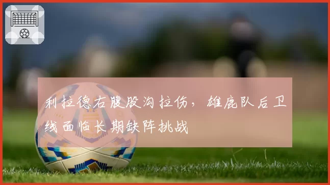 利拉德右腹股沟拉伤，雄鹿队后卫线面临长期缺阵挑战