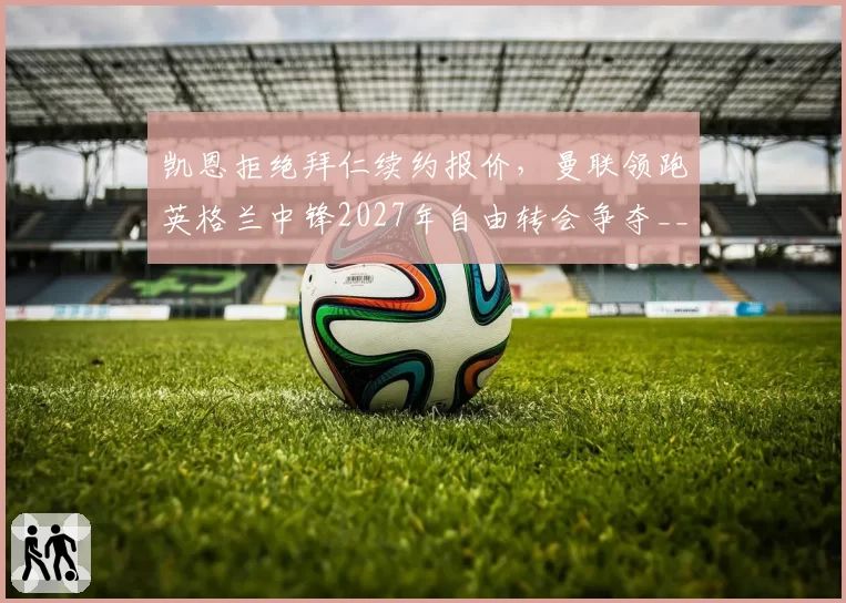 凯恩拒绝拜仁续约报价，曼联领跑英格兰中锋2027年自由转会争夺__br_