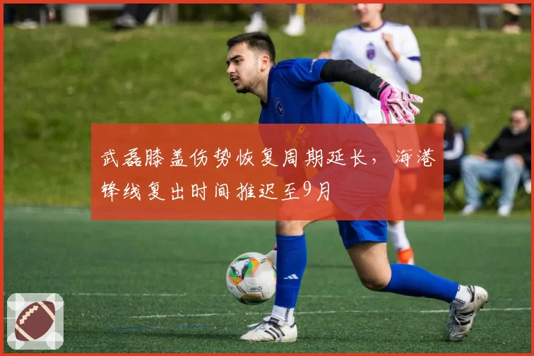 武磊膝盖伤势恢复周期延长，海港锋线复出时间推迟至9月