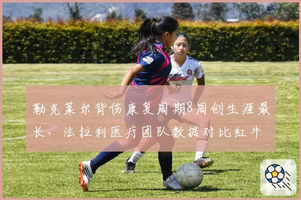 勒克莱尔背伤康复周期8周创生涯最长，法拉利医疗团队数据对比红牛差距明显