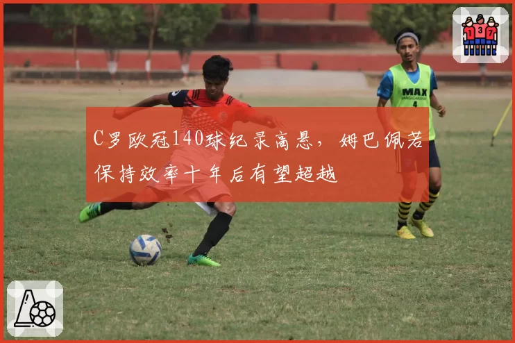 C罗欧冠140球纪录高悬，姆巴佩若保持效率十年后有望超越
