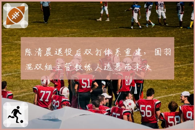 陈清晨退役后双打体系重建,国羽混双组主管教练人选悬而未决