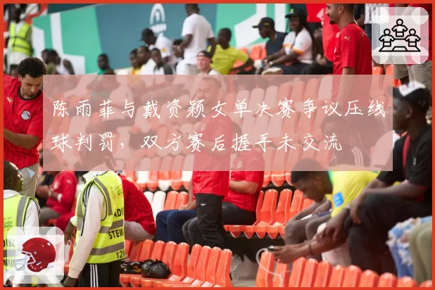 陈雨菲与戴资颖女单决赛争议压线球判罚，双方赛后握手未交流