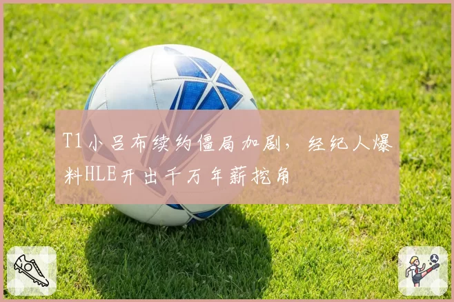 T1小吕布续约僵局加剧，经纪人爆料HLE开出千万年薪挖角