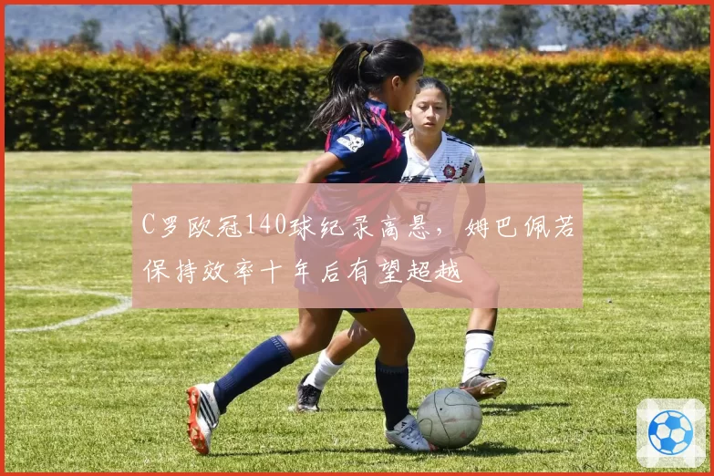 C罗欧冠140球纪录高悬，姆巴佩若保持效率十年后有望超越