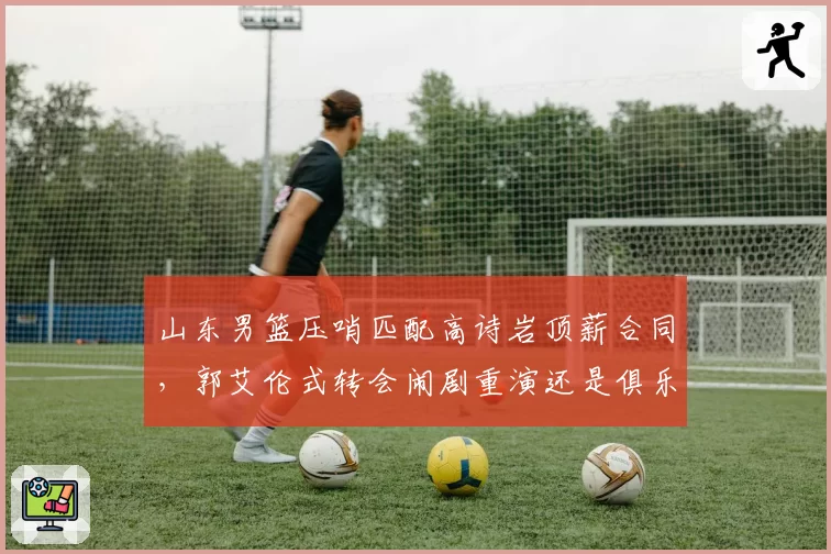 山东男篮压哨匹配高诗岩顶薪合同,郭艾伦式转会闹剧重演还是俱乐部强留误人子弟?