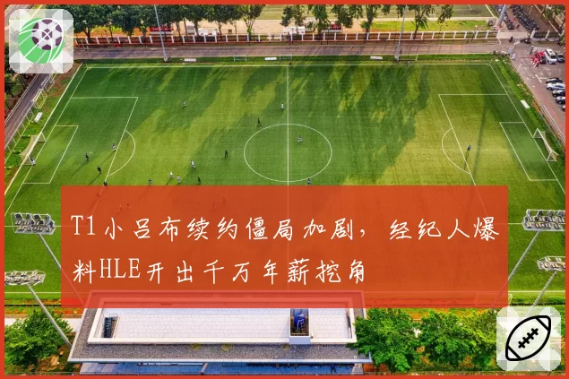 T1小吕布续约僵局加剧,经纪人爆料HLE开出千万年薪挖角
