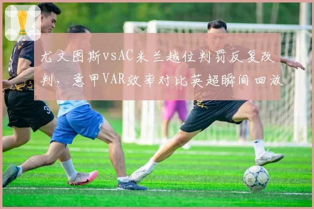 尤文图斯vsAC米兰越位判罚反复改判，意甲VAR效率对比英超瞬间回放系统差距明显