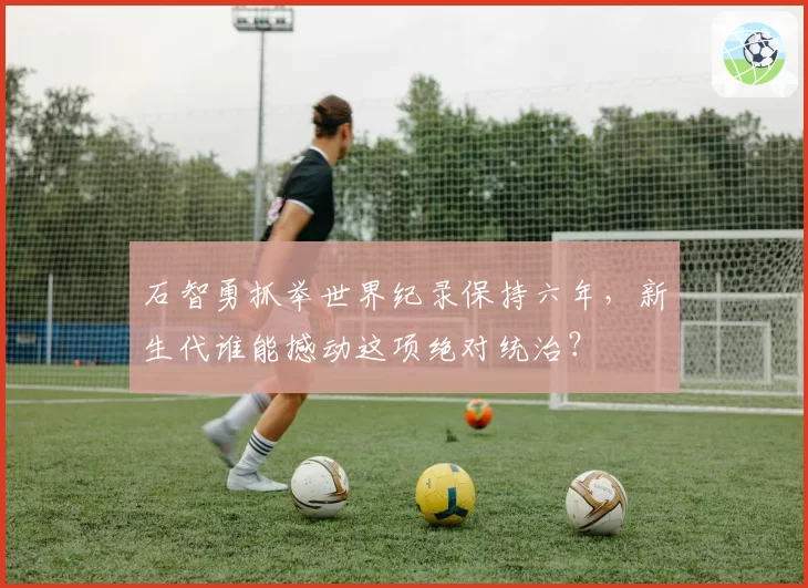 石智勇抓举世界纪录保持六年，新生代谁能撼动这项绝对统治？