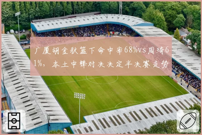 广厦胡金秋篮下命中率68%vs周琦61%，本土中锋对决决定半决赛走势